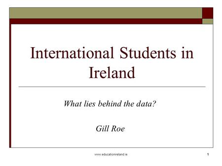 Www.educationireland.ie1 International Students in Ireland What lies behind the data? Gill Roe.