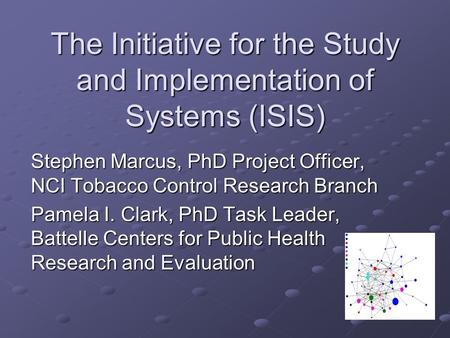 The Initiative for the Study and Implementation of Systems (ISIS) Stephen Marcus, PhD Project Officer, NCI Tobacco Control Research Branch Pamela I. Clark,