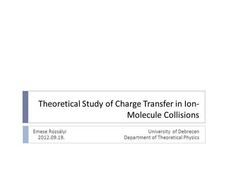 Theoretical Study of Charge Transfer in Ion- Molecule Collisions Emese Rozsályi University of Debrecen 2012.09.19. Department of Theoretical Physics.