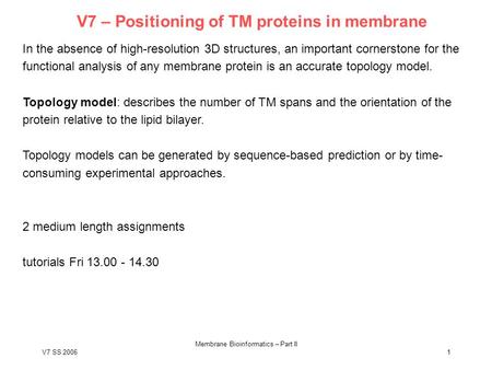 V7 SS 2006 Membrane Bioinformatics – Part II 1 V7 – Positioning of TM proteins in membrane In the absence of high-resolution 3D structures, an important.