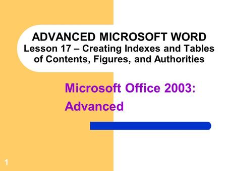 1 ADVANCED MICROSOFT WORD Lesson 17 – Creating Indexes and Tables of Contents, Figures, and Authorities Microsoft Office 2003: Advanced.