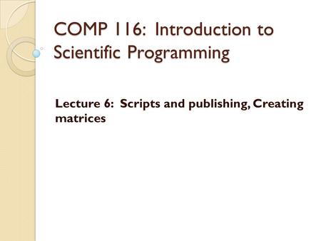 COMP 116: Introduction to Scientific Programming Lecture 6: Scripts and publishing, Creating matrices.