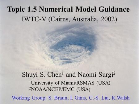 Topic 1.5 Numerical Model Guidance IWTC-V (Cairns, Australia, 2002) Shuyi S. Chen 1 and Naomi Surgi 2 1 University of Miami/RSMAS (USA) 2 NOAA/NCEP/EMC.