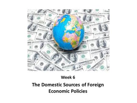 Week 6 The Domestic Sources of Foreign Economic Policies.