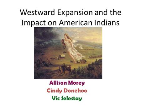 Allison Morey Cindy Donehoo Vic Selestay Westward Expansion and the Impact on American Indians.