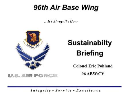 Sustainabilty Briefing 96th Air Base Wing I n t e g r i t y - S e r v i c e - E x c e l l e n c e …It’s Always the Hour Colonel Eric Pohland 96 ABW/CV.