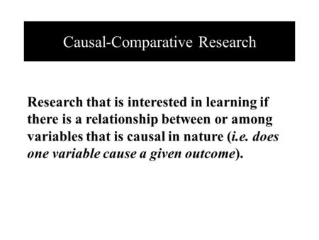 Causal-Comparative Research Research that is interested in learning if there is a relationship between or among variables that is causal in nature (i.e.