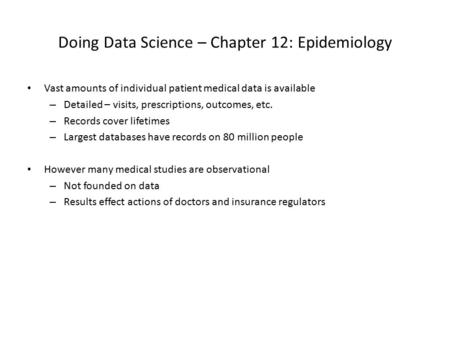 Doing Data Science – Chapter 12: Epidemiology Vast amounts of individual patient medical data is available – Detailed – visits, prescriptions, outcomes,