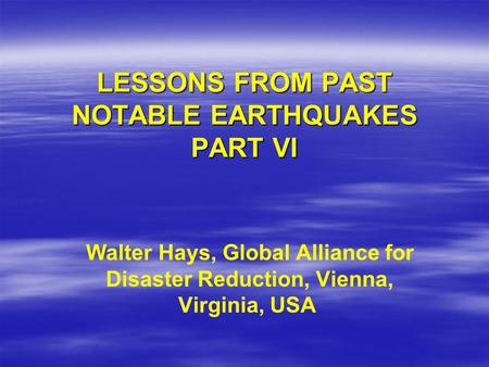 LESSONS FROM PAST NOTABLE EARTHQUAKES PART VI Walter Hays, Global Alliance for Disaster Reduction, Vienna, Virginia, USA.