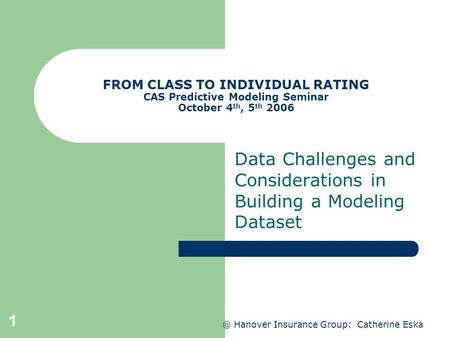 @ Hanover Insurance Group: Catherine Eska 1 FROM CLASS TO INDIVIDUAL RATING CAS Predictive Modeling Seminar October 4 th, 5 th 2006 Data Challenges and.