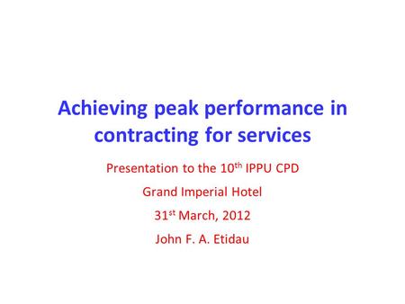 Achieving peak performance in contracting for services Presentation to the 10 th IPPU CPD Grand Imperial Hotel 31 st March, 2012 John F. A. Etidau.