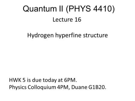 Quantum II (PHYS 4410) Lecture 16 Hydrogen hyperfine structure HWK 5 is due today at 6PM. Physics Colloquium 4PM, Duane G1B20.