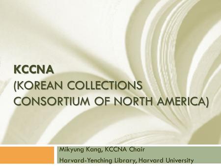 KCCNA (KOREAN COLLECTIONS CONSORTIUM OF NORTH AMERICA) Mikyung Kang, KCCNA Chair Harvard-Yenching Library, Harvard University.