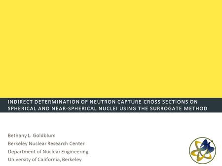 INDIRECT DETERMINATION OF NEUTRON CAPTURE CROSS SECTIONS ON SPHERICAL AND NEAR-SPHERICAL NUCLEI USING THE SURROGATE METHOD Bethany L. Goldblum Berkeley.