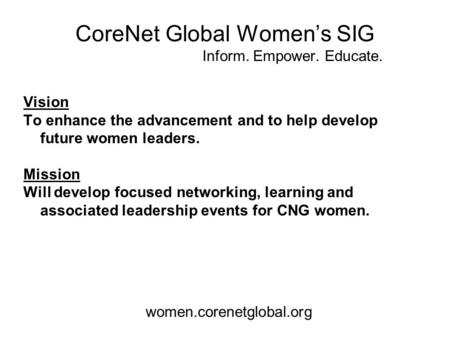 CoreNet Global Women’s SIG Inform. Empower. Educate. Vision To enhance the advancement and to help develop future women leaders. Mission Will develop focused.