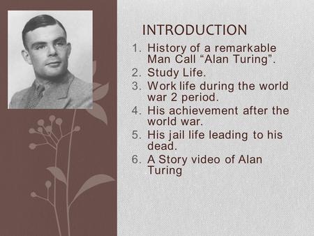 1.History of a remarkable Man Call “Alan Turing”. 2.Study Life. 3.Work life during the world war 2 period. 4.His achievement after the world war. 5.His.