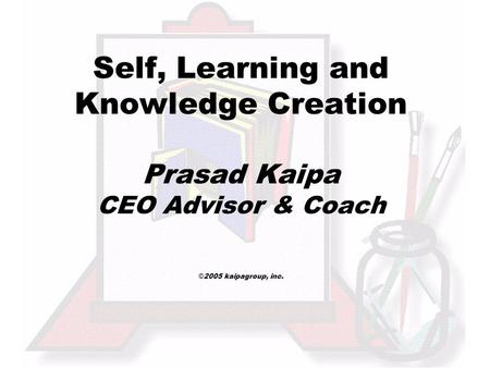 Self, Learning and Knowledge Creation Prasad Kaipa CEO Advisor & Coach © 2005 kaipagroup, inc.