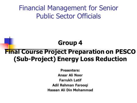 Financial Management for Senior Public Sector Officials Group 4 Final Course Project Preparation on PESCO (Sub-Project) Energy Loss Reduction Presenters: