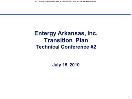 1 JULY 2010 PRELIMINARY TECHNICAL CONFERENCE REPORT – WORK IN PROGRESS Entergy Arkansas, Inc. Transition Plan Technical Conference #2 July 15, 2010.