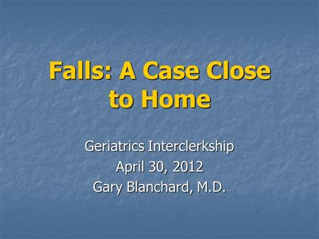 Falls: A Case Close to Home Geriatrics Interclerkship April 30, 2012 Gary Blanchard, M.D.