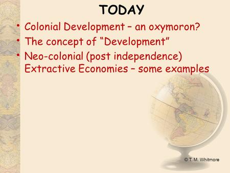 © T. M. Whitmore TODAY Colonial Development – an oxymoron? The concept of “Development” Neo-colonial (post independence) Extractive Economies – some examples.