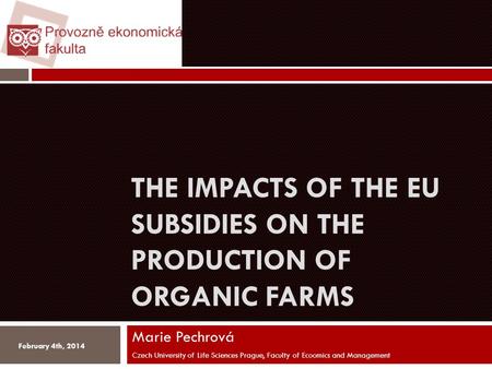 THE IMPACTS OF THE EU SUBSIDIES ON THE PRODUCTION OF ORGANIC FARMS Marie Pechrová Czech University of Life Sciences Prague, Faculty of Ecoomics and Management.