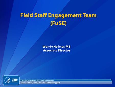 Wendy Holmes, MS Associate Director Field Staff Engagement Team (FuSE) Centers for Disease Control and Prevention Office for State, Tribal, Local and Territorial.