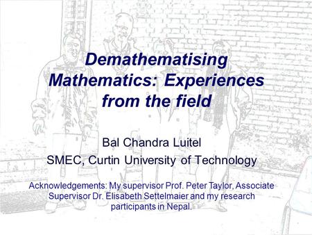 Demathematising Mathematics: Experiences from the field Bal Chandra Luitel SMEC, Curtin University of Technology Acknowledgements: My supervisor Prof.