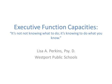 Executive Function Capacities: “It’s not not knowing what to do; it’s knowing to do what you know.” Lisa A. Perkins, Psy. D. Westport Public Schools.