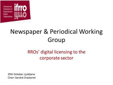 Newspaper & Periodical Working Group RROs’ digital licensing to the corporate sector 25th October, Ljubljana Chair: Sandra Chastanet.