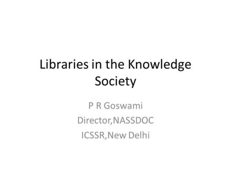 Libraries in the Knowledge Society P R Goswami Director,NASSDOC ICSSR,New Delhi.