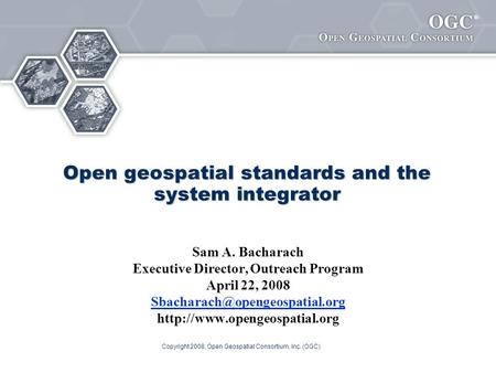 ® Copyright 2008, Open Geospatial Consortium, Inc. (OGC) Open geospatial standards and the system integrator Sam A. Bacharach Executive Director, Outreach.