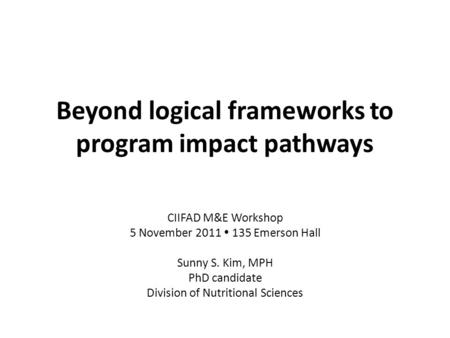 Beyond logical frameworks to program impact pathways CIIFAD M&E Workshop 5 November 2011  135 Emerson Hall Sunny S. Kim, MPH PhD candidate Division of.