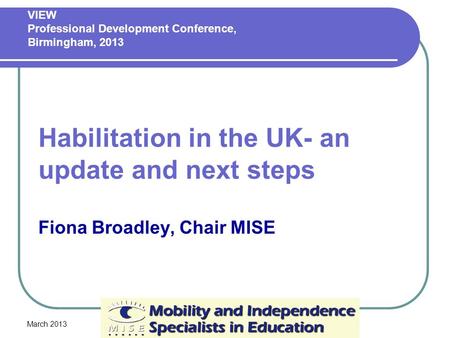 March 2013 Habilitation in the UK- an update and next steps Fiona Broadley, Chair MISE VIEW Professional Development Conference, Birmingham, 2013.