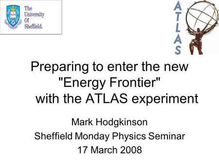 Preparing to enter the new Energy Frontier with the ATLAS experiment Mark Hodgkinson Sheffield Monday Physics Seminar 17 March 2008.