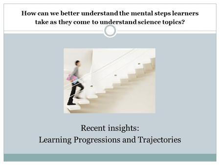 How can we better understand the mental steps learners take as they come to understand science topics? Recent insights: Learning Progressions and Trajectories.