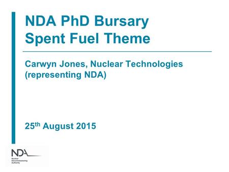 NDA PhD Bursary Spent Fuel Theme Carwyn Jones, Nuclear Technologies (representing NDA) 25 th August 2015.