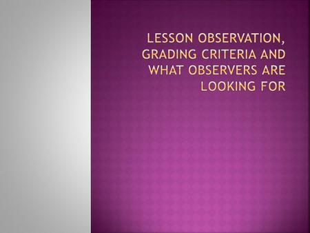  What is the aim of lesson observation?  Systems different in every college - number, length, focus, type, choice of observer  Ofsted grades:  1 Outstanding.