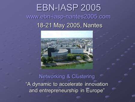 EBN-IASP 2005 www.ebn-iasp-nantes2005.com 18-21 May 2005, Nantes Networking & Clustering “A dynamic to accelerate innovation and entrepreneurship in Europe”