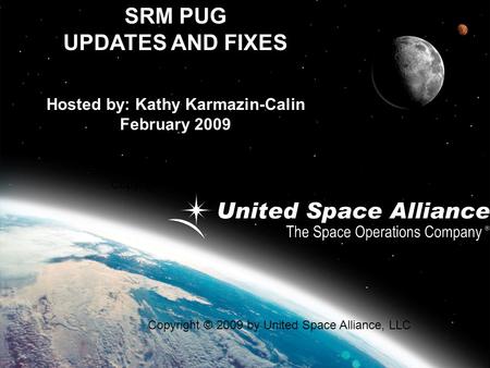 SRM PUG UPDATES AND FIXES Hosted by: Kathy Karmazin-Calin February 2009 Copyright © 2009 by United Space Alliance, LLC.