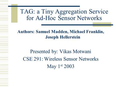 TAG: a Tiny Aggregation Service for Ad-Hoc Sensor Networks Authors: Samuel Madden, Michael Franklin, Joseph Hellerstein Presented by: Vikas Motwani CSE.