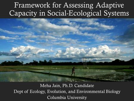 Framework for Assessing Adaptive Capacity in Social-Ecological Systems Meha Jain, Ph.D. Candidate Dept of Ecology, Evolution, and Environmental Biology.