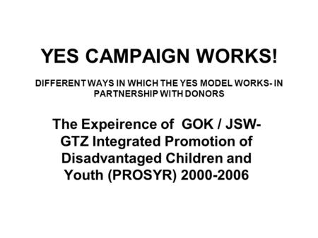 YES CAMPAIGN WORKS! DIFFERENT WAYS IN WHICH THE YES MODEL WORKS- IN PARTNERSHIP WITH DONORS The Expeirence of GOK / JSW- GTZ Integrated Promotion of Disadvantaged.