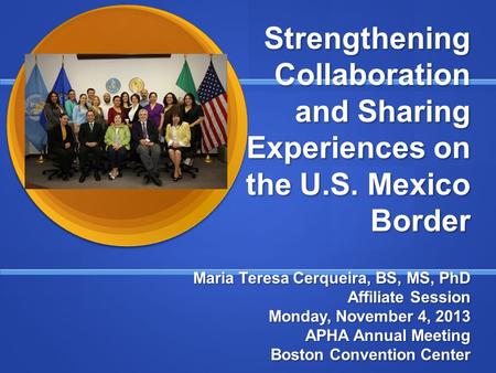 Strengthening Collaboration and Sharing Experiences on the U.S. Mexico Border Maria Teresa Cerqueira, BS, MS, PhD Affiliate Session Monday, November 4,