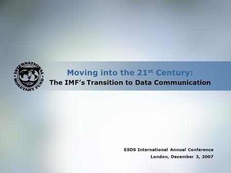 Moving into the 21 st Century: The IMF’s Transition to Data Communication ESDS International Annual Conference London, December 3, 2007.