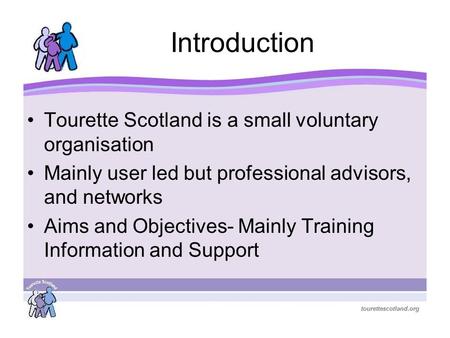 Introduction Tourette Scotland is a small voluntary organisation Mainly user led but professional advisors, and networks Aims and Objectives- Mainly Training.