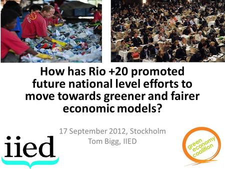 How has Rio +20 promoted future national level efforts to move towards greener and fairer economic models? 17 September 2012, Stockholm Tom Bigg, IIED.