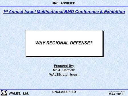 WHY REGIONAL DEFENSE? WALES, Ltd. Prepared By: Mr. A. Hermetz WALES, Ltd., Israel 1 st Annual Israel Multinational BMD Conference & Exhibition UNCLASSIFIED.