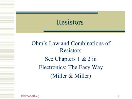 PHY 202 (Blum) 1 Resistors Ohm’s Law and Combinations of Resistors See Chapters 1 & 2 in Electronics: The Easy Way (Miller & Miller)