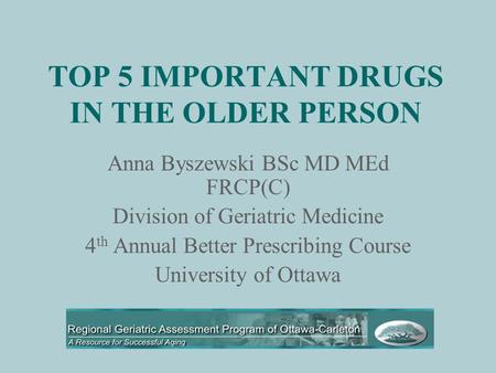 TOP 5 IMPORTANT DRUGS IN THE OLDER PERSON Anna Byszewski BSc MD MEd FRCP(C) Division of Geriatric Medicine 4 th Annual Better Prescribing Course University.